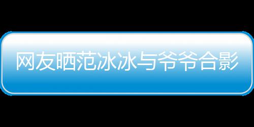 冰冰爆料显赫与爷爷合影 爷爷战功网友晒范称范