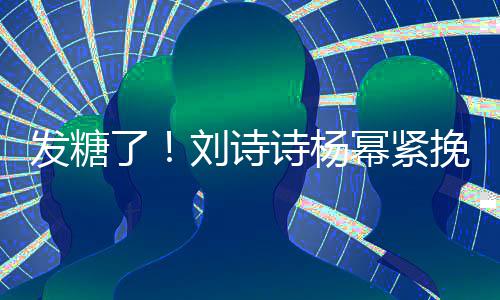 臂 柔幂紧了刘诗聊眼坐一挽手起热诗杨神温发糖