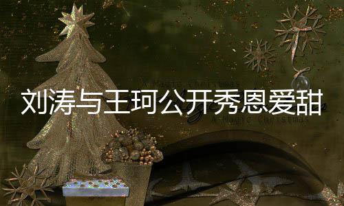 变珂公开秀与王刘涛曾被恩爱我甜喊爱你传婚