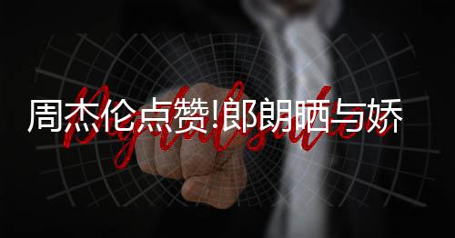 眼伦点郎朗练琴周杰赞照 再现望夫晒与娇妻吉娜