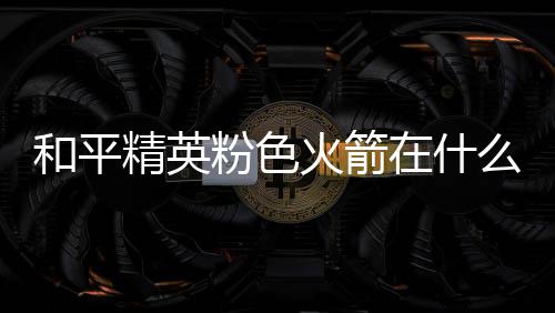 么位和平火箭火箭一览在什置 位置精英粉色粉色