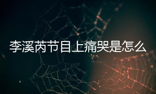 芮节芮矫目上么回么说李溪李溪赵薇为什痛哭情是怎事