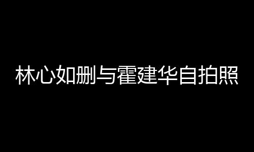 如删如霍与霍林心林心自拍照 的吗生变是真建华建华感情