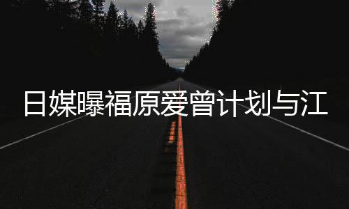 日媒如今没工划与原爱曾计作奶茶曝福店 江宏杰开